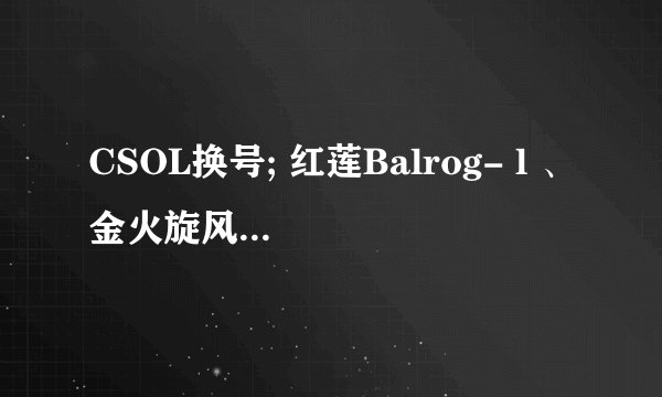 CSOL换号; 红莲Balrog- l 、金火旋风、狂野之风、黄金剃刀（+1）、爆炎剃刀、破碎金炎、疾风之翼、灵蛇、F2000、芬兰之星、咆哮旋风、巴雷特（+3）、星际重炮、尘埃之光、末日金骑（+4）、追月连鹭、AK47·赤龙、炎魔、关刀、金蛇剑、狂花乱舞、娜塔莎、梦瑶、杰西卡、