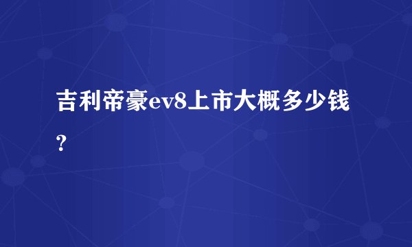吉利帝豪ev8上市大概多少钱？