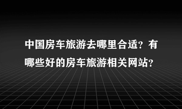 中国房车旅游去哪里合适？有哪些好的房车旅游相关网站？