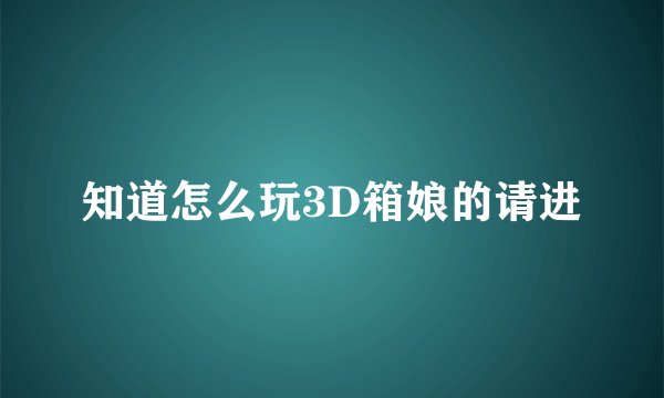 知道怎么玩3D箱娘的请进