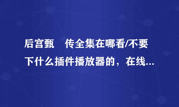 后宫甄嬛传全集在哪看/不要下什么插件播放器的，在线看就行。百度影音倒是有，现在也看不了了。