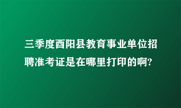 三季度酉阳县教育事业单位招聘准考证是在哪里打印的啊?