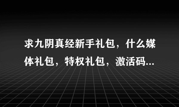 求九阴真经新手礼包，什么媒体礼包，特权礼包，激活码，8位数、13位数的都发过来！！