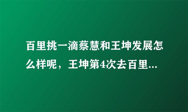 百里挑一滴蔡慧和王坤发展怎么样呢，王坤第4次去百里挑一地视频谁有？说下地址谢谢