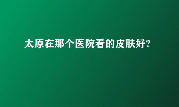 太原在那个医院看的皮肤好?