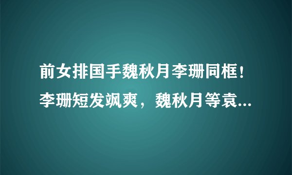 前女排国手魏秋月李珊同框！李珊短发飒爽，魏秋月等袁灵犀一起走