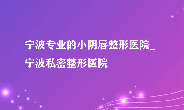 宁波专业的小阴唇整形医院_宁波私密整形医院