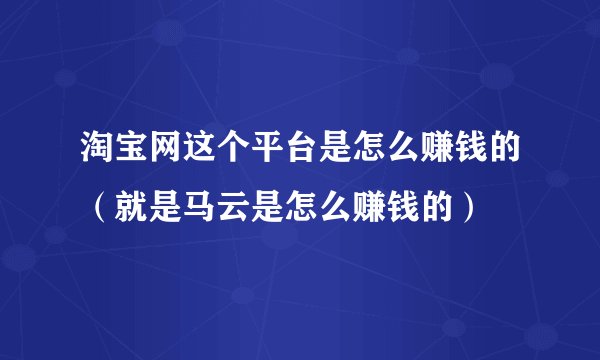 淘宝网这个平台是怎么赚钱的（就是马云是怎么赚钱的）