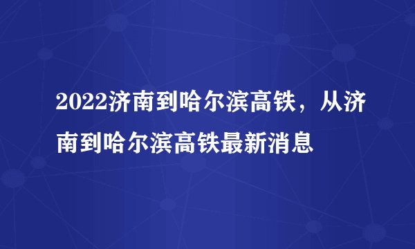 2022济南到哈尔滨高铁，从济南到哈尔滨高铁最新消息