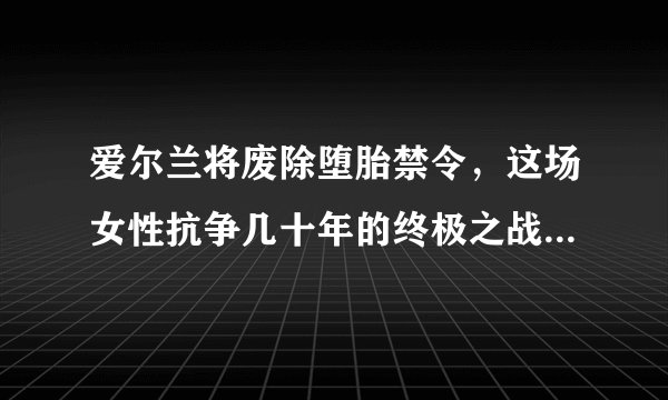 爱尔兰将废除堕胎禁令，这场女性抗争几十年的终极之战终于成功了，你怎么看？