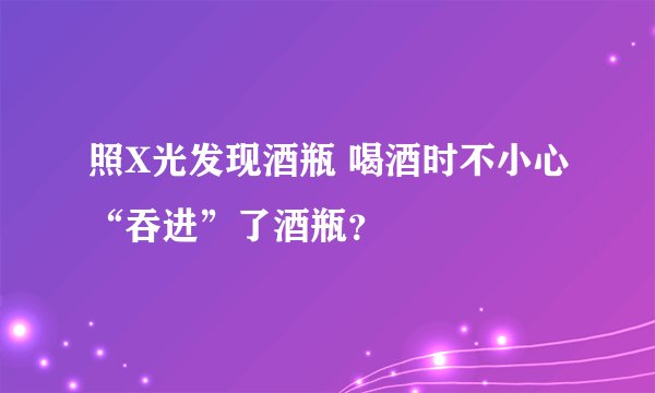 照X光发现酒瓶 喝酒时不小心“吞进”了酒瓶？