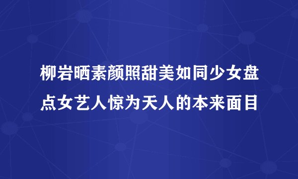 柳岩晒素颜照甜美如同少女盘点女艺人惊为天人的本来面目
