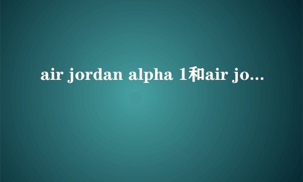 air jordan alpha 1和air jordan 1代有什么不同？