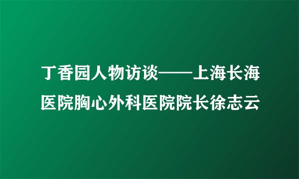 丁香园人物访谈——上海长海医院胸心外科医院院长徐志云
