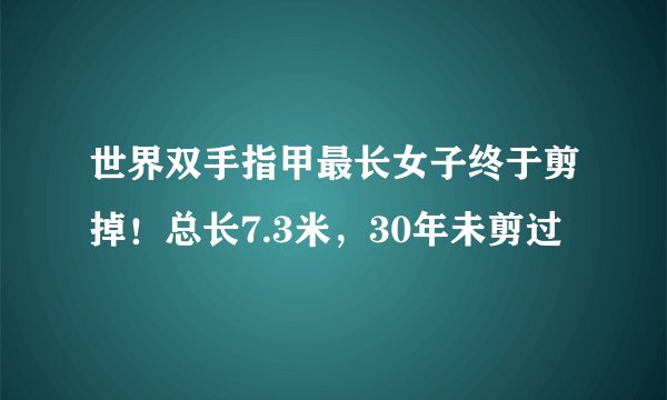 世界双手指甲最长女子终于剪掉！总长7.3米，30年未剪过