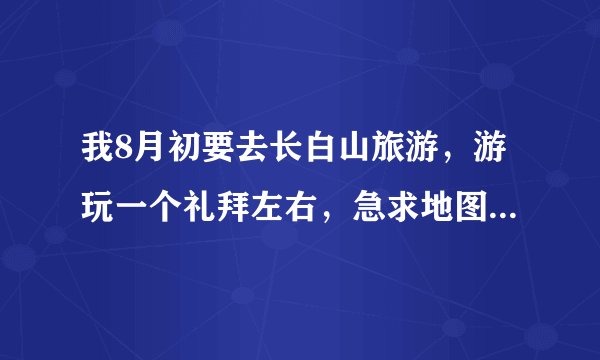 我8月初要去长白山旅游，游玩一个礼拜左右，急求地图和路线图还有游玩计划。
