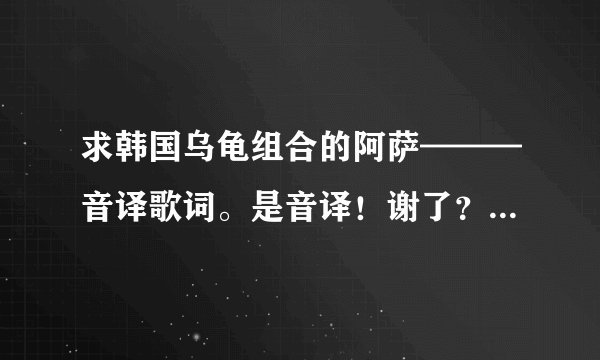 求韩国乌龟组合的阿萨———音译歌词。是音译！谢了？ - 芝士回答