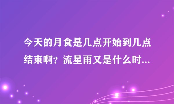 今天的月食是几点开始到几点结束啊？流星雨又是什么时候啊？求正确时间啊~~