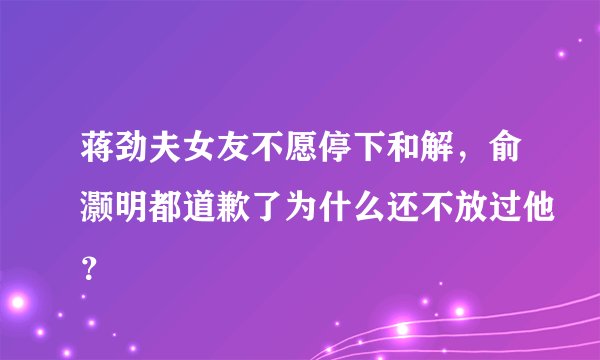 蒋劲夫女友不愿停下和解，俞灏明都道歉了为什么还不放过他？