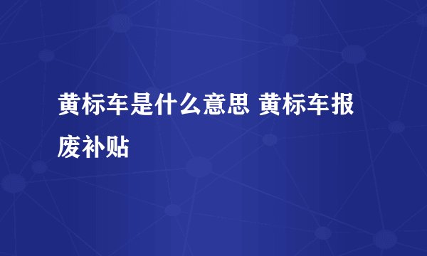 黄标车是什么意思 黄标车报废补贴