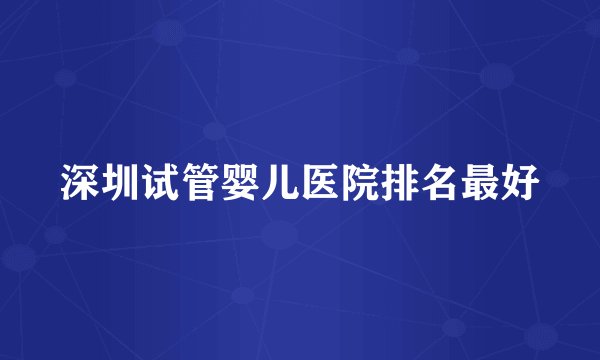 深圳试管婴儿医院排名最好