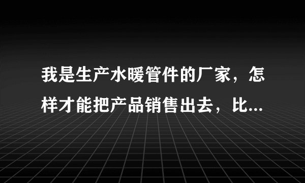 我是生产水暖管件的厂家，怎样才能把产品销售出去，比如弯头法兰？