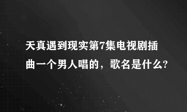 天真遇到现实第7集电视剧插曲一个男人唱的，歌名是什么?