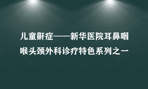 儿童鼾症——新华医院耳鼻咽喉头颈外科诊疗特色系列之一
