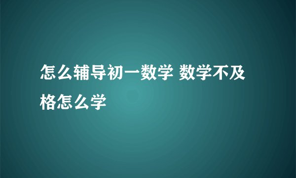 怎么辅导初一数学 数学不及格怎么学