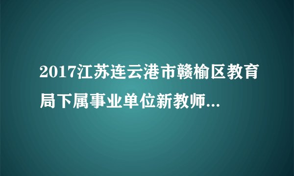 2017江苏连云港市赣榆区教育局下属事业单位新教师招聘体检及政审通知