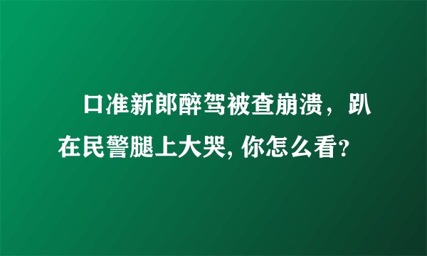 硚口准新郎醉驾被查崩溃，趴在民警腿上大哭, 你怎么看？