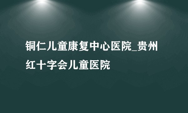 铜仁儿童康复中心医院_贵州红十字会儿童医院