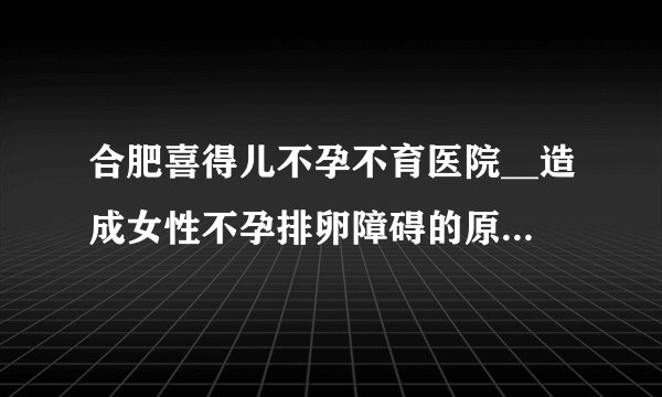 合肥喜得儿不孕不育医院__造成女性不孕排卵障碍的原因有哪些