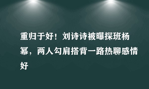 重归于好！刘诗诗被曝探班杨幂，两人勾肩搭背一路热聊感情好