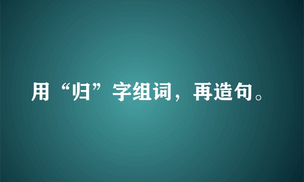 用“归”字组词，再造句。