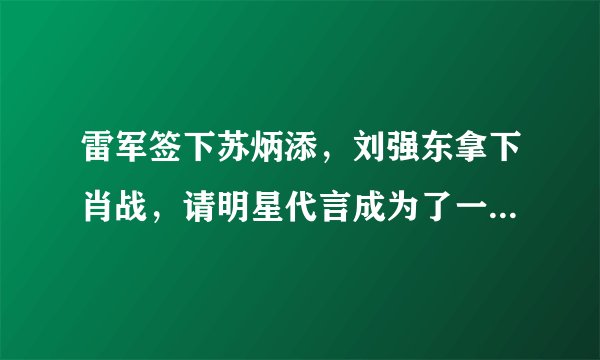 雷军签下苏炳添，刘强东拿下肖战，请明星代言成为了一门商业艺术