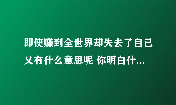 即使赚到全世界却失去了自己又有什么意思呢 你明白什么意思了吗