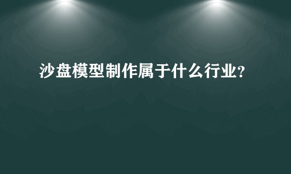沙盘模型制作属于什么行业？