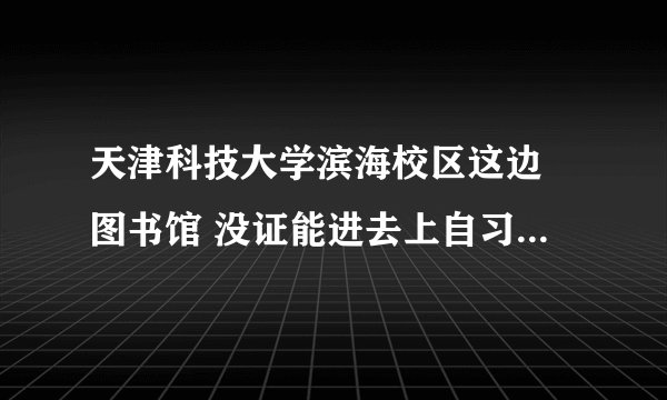 天津科技大学滨海校区这边 图书馆 没证能进去上自习吗 我在附近工作  要考研想找个上自习的地方