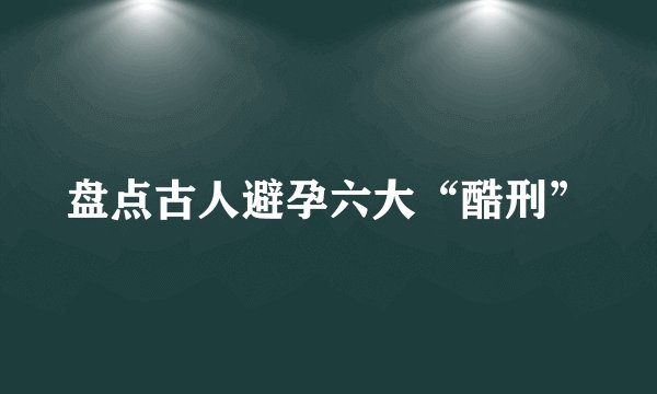 盘点古人避孕六大“酷刑”