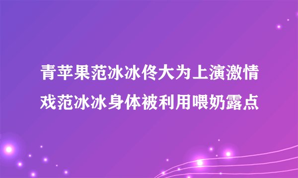 青苹果范冰冰佟大为上演激情戏范冰冰身体被利用喂奶露点
