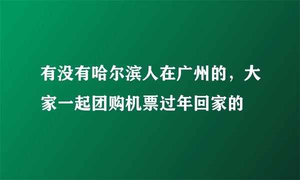 有没有哈尔滨人在广州的，大家一起团购机票过年回家的