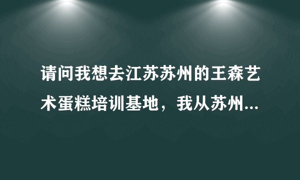 请问我想去江苏苏州的王森艺术蛋糕培训基地，我从苏州的火车站下车，然后乘坐什么样的路线能够到达学校呢