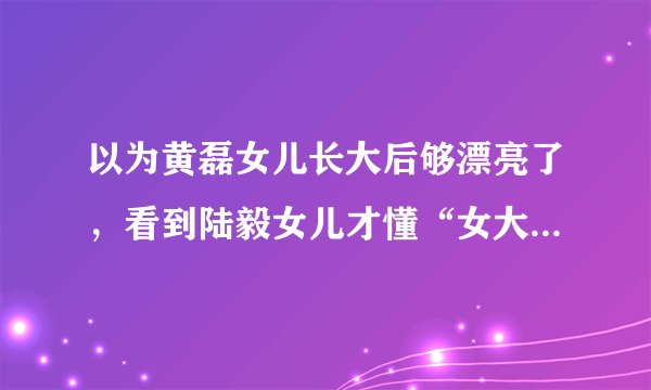 以为黄磊女儿长大后够漂亮了，看到陆毅女儿才懂“女大十八变”