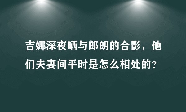吉娜深夜晒与郎朗的合影，他们夫妻间平时是怎么相处的？