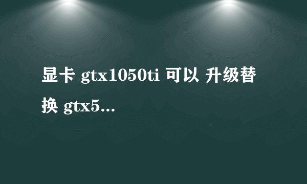 显卡 gtx1050ti 可以 升级替换 gtx550ti吗? 我电源500W的
