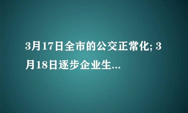 3月17日全市的公交正常化; 3月18日逐步企业生产和市场经营正常化; 3月22日重点场所正常化， 3月25日机场、高速、动车、国道正常化。 4月6日大中学开学 4月20日起，剧院、电影院营业 4月20日小、幼儿园开学