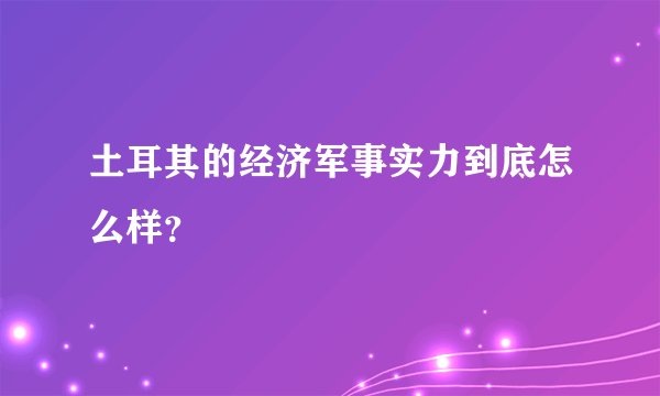土耳其的经济军事实力到底怎么样？