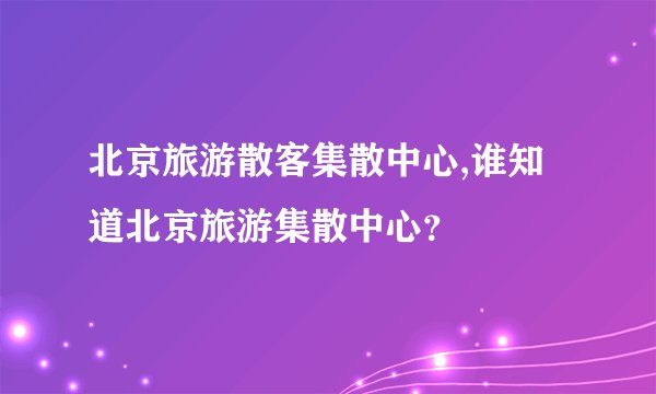 北京旅游散客集散中心,谁知道北京旅游集散中心？