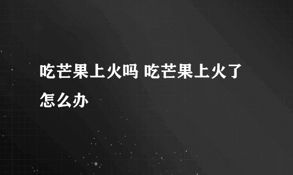 吃芒果上火吗 吃芒果上火了怎么办